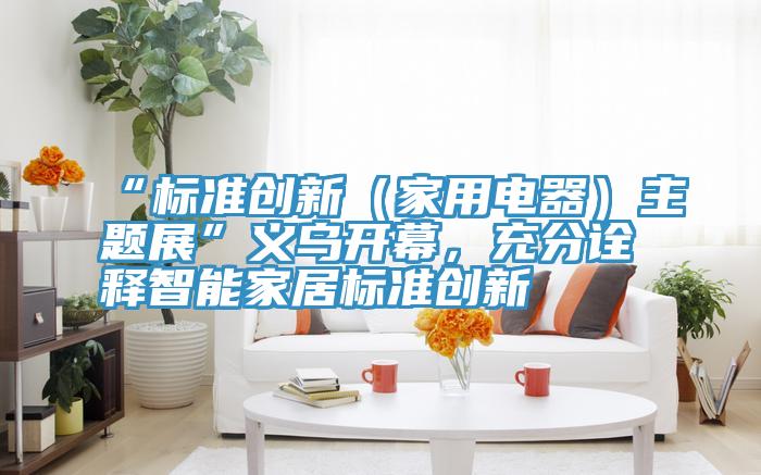 “標準創(chuàng)新（家用電器）主題展”義烏開幕，充分詮釋智能家居標準創(chuàng)新
