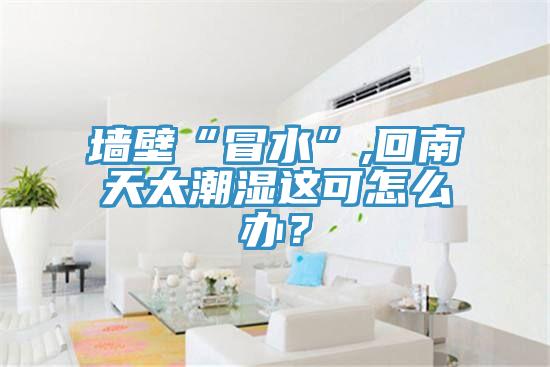 墻壁“冒水”,回南天太潮濕這可怎么辦？