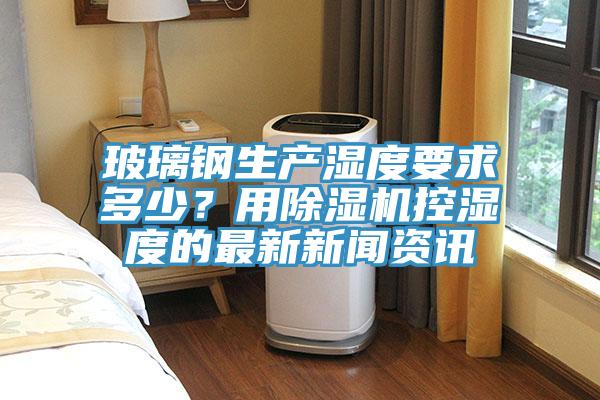 玻璃鋼生產(chǎn)濕度要求多少？用除濕機控濕度的最新新聞資訊