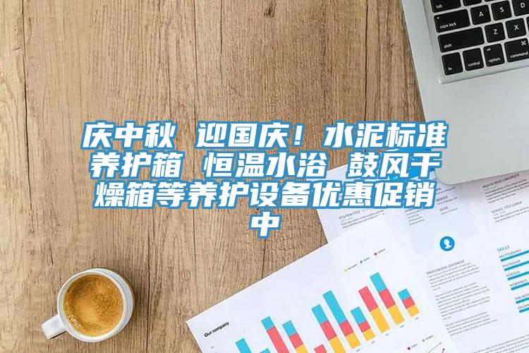 慶中秋 迎國慶！水泥標準養(yǎng)護箱 恒溫水浴 鼓風干燥箱等養(yǎng)護設備優(yōu)惠促銷中